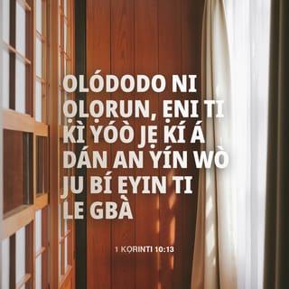 KỌRINTI KINNI 10:13 - Kò sí ìdánwò kan tí ó dé ba yín bíkòṣe irú èyí tí ó wọ́pọ̀ láàrin eniyan. Ṣugbọn Ọlọrun tó gbẹ́kẹ̀lé, kò ní jẹ́ kí ẹ rí ìdánwò tí ó ju èyí tí ẹ lè fara dà lọ. Ṣugbọn ní àkókò ìdánwò, yóo pèsè ọ̀nà àbáyọ, yóo sì mú kí ẹ lè fara dà á.