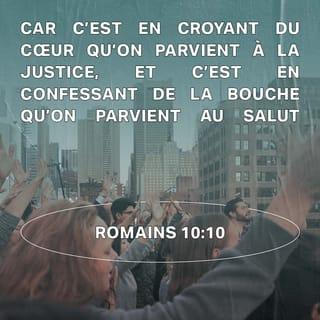 Romains 10:10-15 - En effet, quand nous croyons de tout notre cœur, Dieu nous rend justes, quand nous affirmons notre foi devant tous, il nous sauve. Oui, les Livres Saints disent : « Ceux qui croient en lui ne le regretteront pas. » Alors, il n’y a pas de différence entre les Juifs et ceux qui ne sont pas juifs. Tous ont le même Seigneur, il donne ses bienfaits à tous ceux qui font appel à lui. Les Livres Saints le disent : « Tous ceux qui feront appel au Seigneur seront sauvés. »
Mais comment s’adresser au Seigneur si on ne croit pas en lui ? Et comment croire au Seigneur si on n’a pas entendu parler de lui ? Et comment entendre parler de lui si personne ne l’annonce ? Et comment l’annoncer si personne n’est envoyé pour cela ? Les Livres Saints le disent bien : « Quelle joie de voir arriver ceux qui apportent de bonnes nouvelles. »