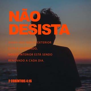 2Coríntios 4:16-18 - Por isso, não desanimamos. Embora exteriormente nos desgastemos, interiormente estamos sendo renovados dia após dia, pois os nossos sofrimentos leves e momentâneos produzem para nós uma glória eterna que pesa mais do que todos eles. Assim, fixamos os olhos não naquilo que se vê, mas no que não se vê, pois o que se vê é transitório, mas o que não se vê é eterno.