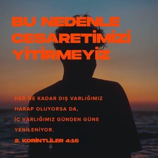 II. KORİNTOSLULARA 4:16-17 - Bundan dolayı yorulmuyoruz; fakat her ne kadar haricî adamımız zeval buluyorsa da, derunî adamımız günden güne yenileniyor. Çünkü görülen şeylere değil, görülmiyenlere bakarak bir an için olan sıkıntımızın hafifliği bizim için izzetin ebedî ağırlığını çok ve daha çok hasıl eder