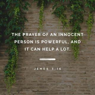 James 5:16 - Confess your sins to each other and pray for each other so that you may be healed. The earnest prayer of a righteous person has great power and produces wonderful results.