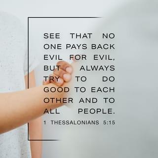 1 Thessalonians 5:15 - Make sure that nobody pays back wrong for wrong, but always strive to do what is good for each other and for everyone else.