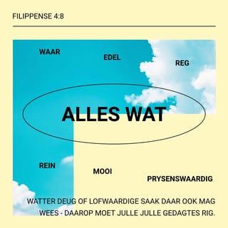 FILIPPENSE 4:7-8 - En die vrede van God wat alle verstand te bowe gaan, sal oor julle harte en gedagtes die wag hou in Christus Jesus.
Verder, broers, alles wat waar is, alles wat edel is, alles wat reg is, alles wat rein is, alles wat mooi is, alles wat prysenswaardig is – watter deug of lofwaardige saak daar ook mag wees – daarop moet julle julle gedagtes rig.