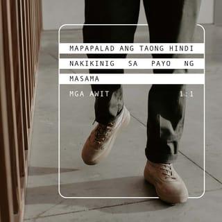 MGA AWIT 1:1-2 - Mapalad ang taong
hindi lumalakad sa payo ng masama,
ni tumatayo man sa daan ng mga makasalanan,
ni umuupo man sa upuan ng mga manunuya;
kundi nasa kautusan ng PANGINOON ang kanyang kagalakan,
at nagbubulay-bulay araw at gabi sa kanyang kautusan.