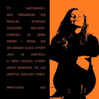 Mateusza 6:5-6 - Również gdy się modlisz, nie bądź jak obłudnicy. Ci bowiem lubią się modlić w synagogach i na rogach głównych ulic, aby się pokazać ludziom. Zapewniam was, odbierają swą całą zapłatę. Ty natomiast, gdy pragniesz się modlić, wybierz zaciszne miejsce, zamknij za sobą drzwi i módl się do swego Ojca, który jest w ukryciu, a twój Ojciec, który widzi również to, co ukryte, odpłaci tobie.