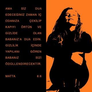 MATTA 6:6-8 - Ama siz dua edeceğiniz zaman iç odanıza çekilip kapıyı örtün ve gizlide olan Babanız'a dua edin. Gizlilik içinde yapılanı gören Babanız sizi ödüllendirecektir. Dua ettiğinizde, putperestler gibi boş sözler tekrarlayıp durmayın. Onlar söz kalabalığıyla seslerini duyurabileceklerini sanırlar. Siz onlara benzemeyin! Çünkü Babanız nelere gereksinmeniz olduğunu siz daha O'ndan dilemeden önce bilir.