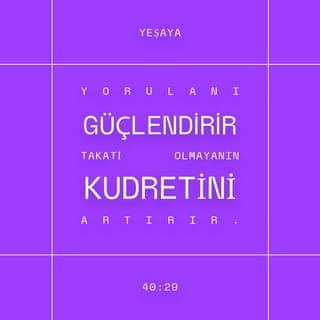 YEŞAYA 40:28-31 - Bilmiyor musun, duymadın mı?
Ebedi Tanrı, RAB, bütün dünyayı yaratan,
Ne yorulur ne de zayıflar,
O'nun bilgisi kavranamaz.
Yorulanı güçlendirir,
Takati olmayanın kudretini artırır.
Gençler bile yorulup zayıf düşer,
Yiğitler tökezleyip düşerler.
RAB'be umut bağlayanlarsa taze güce kavuşur,
Kanat açıp yükselirler kartallar gibi.
Koşar ama zayıf düşmez,
Yürür ama yorulmazlar.