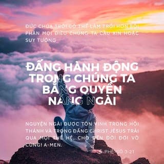 Êph 3:20-21 - Nguyện mọi vinh hiển thuộc về Đấng có thể thực hiện vượt quá mọi điều chúng ta cầu xin và suy tưởng, theo quyền năng đang hành động trong chúng ta. Nguyện Ngài được vinh hiển trong hội thánh và trong Đức Chúa Jesus Christ qua mọi thế hệ đến đời đời vô cùng. A-men.