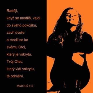 Matouš 6:5-15 - Také když se modlíte, nebuďte jako pokrytci. Ti totiž při modlitbě rádi postávají v synagogách a na nárožích ulic, aby se ukazovali před lidmi. Amen, říkám vám, že už mají svou odměnu. Raději, když se modlíš, vejdi do svého pokojíku, zavři dveře a modli se ke svému Otci, který je vskrytu. Tvůj Otec, který vidí vskrytu, tě odmění.
Když se tedy modlíte, neříkejte prázdná slova jako pohané, kteří si myslí, že budou vyslyšeni pro množství svých slov. Nebuďte jako oni. Váš Otec ví, co potřebujete, ještě předtím, než ho poprosíte. Proto se modlete takto:
Otče náš, který jsi v nebesích,
ať se posvětí tvé jméno!
Ať přijde tvé království!
Ať se stane tvoje vůle
jako v nebi, tak i na zemi.
Dej nám i dnes náš denní chléb
a odpusť nám naše viny,
jako i my odpouštíme našim viníkům.
A neuveď nás do pokušení,
ale vysvoboď nás od zlého.
Odpustíte-li totiž lidem jejich prohřešky, odpustí také váš nebeský Otec vám. Ale když lidem jejich prohřešky neodpustíte, neodpustí ani váš Otec vaše prohřešky vám.