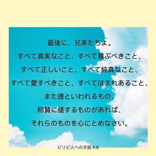ピリピ人への手紙 4:7-12 - そうすれば、人知ではとうてい測り知ることのできない神の平安が、あなたがたの心と思いとを、キリスト・イエスにあって守るであろう。
最後に、兄弟たちよ。すべて真実なこと、すべて尊ぶべきこと、すべて正しいこと、すべて純真なこと、すべて愛すべきこと、すべてほまれあること、また徳といわれるもの、称賛に値するものがあれば、それらのものを心にとめなさい。 あなたがたが、わたしから学んだこと、受けたこと、聞いたこと、見たことは、これを実行しなさい。そうすれば、平和の神が、あなたがたと共にいますであろう。
さて、わたしが主にあって大いに喜んでいるのは、わたしを思う心が、あなたがたに今またついに芽ばえてきたことである。実は、あなたがたは、わたしのことを心にかけてくれてはいたが、よい機会がなかったのである。 わたしは乏しいから、こう言うのではない。わたしは、どんな境遇にあっても、足ることを学んだ。 わたしは貧に処する道を知っており、富におる道も知っている。わたしは、飽くことにも飢えることにも、富むことにも乏しいことにも、ありとあらゆる境遇に処する秘けつを心得ている。