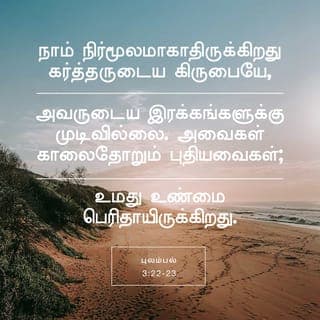 புலம்பல் 3:22-24 - நாம் நிர்மூலமாகாதிருக்கிறது கர்த்தருடைய கிருபையே, அவருடைய இரக்கங்களுக்கு முடிவில்லை.
அவைகள் காலைதோறும் புதியவைகள்; உமது உண்மை பெரிதாயிருக்கிறது.
கர்த்தர் என் பங்கு என்று என் ஆத்துமா சொல்லும்; ஆகையால் அவரிடத்தில் நம்பிக்கை கொண்டிருப்பேன்.