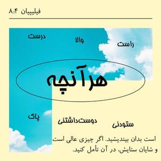 فیلیپیان 7:4-11 - بدینگونه، آرامش خدا که فراتر از تمامی عقل است، دلها و ذهنهایتان را در مسیحْ عیسی محفوظ نگاه خواهد داشت.
در پایان، ای برادران، هرآنچه راست است، هرآنچه والاست، هرآنچه درست است، هرآنچه پاک است، هرآنچه دوستداشتنی و هرآنچه ستودنی است، بدان بیندیشید. اگر چیزی عالی است و شایان ستایش، در آن تأمل کنید. آنچه از من آموخته و پذیرفتهاید و هرآنچه از من شنیده و یا در من دیدهاید، همان را به عمل آورید، که خدای آرامش با شما خواهد بود.
در خداوند بسیار شادمانم که اکنون دیگر بار دغدغۀ شما برای احتیاجات من شکوفه آورده است. البته شما همیشه به فکر من بودهاید، امّا فرصت ابراز آن را نداشتید. این را از سر نیاز نمیگویم، زیرا آموختهام که در هر حال قانع باشم.