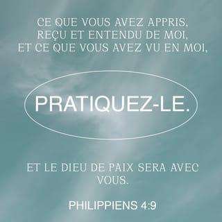 Philippiens 4:9-12 - Faites ce que vous avez appris de moi, ce que vous avez reçu et entendu de moi, ce que vous m’avez vu faire. Et le Dieu qui donne la paix sera avec vous.
J’ai eu beaucoup de joie dans le Seigneur. En effet, finalement, vous avez pu montrer de nouveau votre intérêt pour moi. Cet intérêt, vous l’aviez, mais vous n’aviez pas eu l’occasion de le montrer. Je ne dis pas cela parce que j’ai besoin de quelque chose ! Non, j’ai appris à me contenter de ce que j’ai. Je sais vivre dans la pauvreté, je sais vivre dans la richesse. Toujours et partout, j’ai appris à être rassasié et à avoir faim, à vivre avec beaucoup et avec peu.