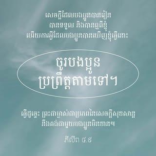 ភីលីព 4:8-13 - ជាទីបញ្ចប់ បងប្អូនអើយ សូមបងប្អូនគិតតែអំពីអ្វីៗដែលពិត ថ្លៃថ្នូរ សុចរិត បរិសុទ្ធ គួរឲ្យស្រឡាញ់ គួរឲ្យគោរព និងគំនិតណាដែលល្អឥតខ្ចោះ គួរឲ្យកោតសរសើរ។ សេចក្ដីដែលបងប្អូនបានរៀន បានទទួល និងបានឮពីខ្ញុំ ហើយការអ្វីដែលបងប្អូនបានឃើញខ្ញុំធ្វើនោះ ចូរបងប្អូនប្រព្រឹត្តតាមទៅ។ ធ្វើដូច្នេះ ព្រះជាម្ចាស់ជាប្រភពនៃសេចក្ដីសុខសាន្តនឹងគង់ជាមួយបងប្អូនមិនខាន។
ខ្ញុំមានអំណរក្នុងព្រះអម្ចាស់យ៉ាងខ្លាំង ដោយដឹងថា បងប្អូនបាននឹកគិតដល់ខ្ញុំជាថ្មីឡើងវិញ។ កាលពីមុន បងប្អូនក៏បាននឹកគិតដល់ខ្ញុំដែរ តែបងប្អូនគ្មានឱកាសនឹងសម្តែងទឹកចិត្តរបស់បងប្អូនចំពោះខ្ញុំ។ ខ្ញុំនិយាយដូច្នេះ មិនមែនមកពីខ្ញុំខ្វះខាតទេ ដ្បិតខ្ញុំបានរៀនឲ្យចេះស្កប់ចិត្ត ក្នុងគ្រប់កាលៈទេសៈ។ ទោះបីទ័លក្រក្ដី មានបរិបូណ៌ក្ដី ក៏ខ្ញុំចេះរស់ដែរ។ ខ្ញុំបានអប់រំចិត្តក្នុងគ្រប់កាលៈទេសៈ និងគ្រប់ទីកន្លែង គឺថា ទោះបីបរិភោគឆ្អែតក្ដី អត់ឃ្លានក្ដី មានបរិបូណ៌ក្ដី ឬខ្វះខាតក្ដី ខ្ញុំស្កប់ចិត្តជានិច្ច។ ខ្ញុំអាចទ្រាំបានទាំងអស់ ដោយរួមជាមួយព្រះអង្គដែលប្រទានកម្លាំងឲ្យខ្ញុំ។