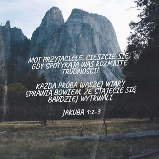 Jakub 1:1-6 - Jakub, sługa Boga i Pana Jezusa Chrystusa, do dwunastu pokoleń żyjących na obczyźnie: Pozdrowienia!
Drodzy bracia, za najwyższą radość uważajcie te chwile, gdy jesteście poddawani przeróżnym próbom. Wiedzcie, że takie doświadczanie waszej wiary kształtuje wytrwałość. Wytrwałość natomiast niech was prowadzi do dzieła doskonałego, abyście byli doskonali, nienaganni i bez jakichkolwiek braków.
Jeśli komuś z was brak mądrości, niech prosi o nią Boga, który obdarza wszystkich szczodrze i bez wypominania — i mądrość będzie mu dana. Niech jednak prosi z wiarą, porzuci wątpliwości, bo człowiek, który wątpi, przypomina falę morską, gnaną i miotaną przez wiatr.