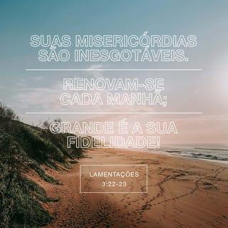 Lamentações 3:22-25 - O amor do SENHOR Deus não se acaba,
e a sua bondade não tem fim.
Esse amor e essa bondade são novos todas as manhãs;
e como é grande a fidelidade do SENHOR!
Deus é tudo o que tenho;
por isso, confio nele.
O SENHOR é bom para todos os que confiam nele.