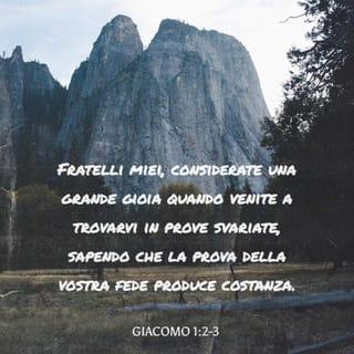 Lettera di Giacomo 1:1-6 - Giacomo, servo di Dio e del Signore Gesù Cristo, alle dodici tribù che sono disperse nel mondo: salute.
Fratelli miei, considerate una grande gioia quando venite a trovarvi in prove svariate, sapendo che la prova della vostra fede produce costanza. E la costanza compia pienamente l’opera sua in voi, perché siate perfetti e completi, di nulla mancanti.
Se poi qualcuno di voi manca di saggezza, la chieda a Dio che dona a tutti generosamente senza rinfacciare, e gli sarà data. Ma la chieda con fede, senza dubitare; perché chi dubita è simile a un’onda del mare, agitata dal vento e spinta qua e là.