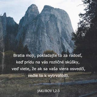 Jakubov 1:2-17 - Bratia moji, pokladajte si za najväčšiu radosť, že prišli na vás rozličné pokúšania,vediac, že skúšky vašej viery spôsobia vytrvalosť.Ale vytrvalosť nech je dokonalá v skutku, aby ste boli dokonalí a celí bez úhony, aby ste v ničom nemali nedostatok.
Ak sa niekomu z vás nedostáva múdrosť, nech si ju prosí od Boha, ktorý prosto a ochotne dáva všetkým, a dostane sa mu jej.Ale nech prosí s vierou, bez akéhokoľvek pochybovania. Lebo kto pochybuje, podobá sa morskej vlne, ktorú vietor unáša a zmieta.Lebo nech si taký človek nemyslí, že dostane niečo od Pána -muž (to) rozpoltený, vo všetkom počínaní nestály.
Brat, ktorý je v nízkom postavení, nech sa chváli svojou vyvýšenosťou,a bohatý svojou poníženosťou, pretože sa pominie ako kvet trávy.Lebo vyšlo slnko so svojou pálčivosťou, spálilo trávu, jej kvet opršal a krása jej zjavu zahynula. Tak vyjde nazmar aj boháč na svojich cestách.
Blahoslavený muž, ktorý vytrvá v pokúšaní, lebo keď sa osvedčil, prijme veniec života, ktorý zasľúbil (Pán) tým, čo Ho milujú.
Nech nikto nehovorí v pokúšaní: Boh ma pokúša. Veď Boha nemožno pokúšať na zlé, a ani On nepokúša nikoho.Ale každý je pokúšaný tým, že ho vlastná žiadosť zachvacuje a zvádza.Žiadosť potom, keď počala, porodí hriech, a hriech - vykonaný - splodí smrť.Nemýľte sa, bratia moji milovaní!Len dobrý údel a len dokonalý dar pochádza zhora od Otca svetiel, u ktorého nieto premeny ani zatienenia (pre) odvrátenie sa.
