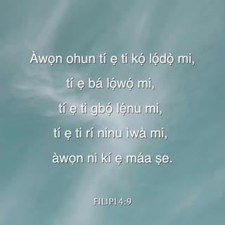 Filp 4:8-13 - Li akotan, ará, ohunkohun ti iṣe õtọ, ohunkohun ti iṣe ọ̀wọ, ohunkohun ti iṣe titọ́, ohunkohun ti iṣe mimọ́, ohunkohun ti iṣe fifẹ, ohunkohun ti o ni irohin rere; bi ìwa titọ́ kan ba wà, bi iyìn kan ba si wà, ẹ mã gbà nkan wọnyi rò.
Nkan wọnni, ti ẹnyin ti kọ́, ti ẹnyin si ti gbà, ti ẹnyin si ti gbọ́, ti ẹnyin si ti ri lọwọ mi, ẹ mã ṣe wọn: Ọlọrun alafia yio si wà pẹlu nyin.
Ṣugbọn emi yọ̀ gidigidi ninu Oluwa pe, asiwá-asibọ̀ ero nyin tun sọji fun mi, eyiti ẹ ti nro nitotọ, ṣugbọn ẹnyin kò ni akokò ti o wọ̀.
Kì iṣe pe emi nsọ nitori aini: nitoripe ipòkipo ti mo ba wà, mo ti kọ́ lati ni itẹlọrùn ninu rẹ̀.
Mo mọ̀ bi ã ti iṣe di rirẹ̀-silẹ, mo mọ bi ã ti iṣe di pupọ: li ohunkohun ati li ohun gbogbo mo ti kọ́ aṣiri ati mã jẹ ajẹyó ati lati wà li aijẹ, lati mã ni anijù ati lati ṣe alaini.
Emi le ṣe ohun gbogbo ninu Kristi ẹniti nfi agbara fun mi.