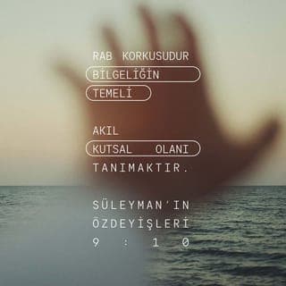 SÜLEYMAN'IN ÖZDEYİŞLERİ 9:9-12 - Bilge kişiyi eğitirsen
Daha bilge olur,
Doğru kişiye öğretirsen bilgisini artırır.
RAB korkusudur bilgeliğin temeli.
Akıl Kutsal Olan'ı tanımaktır.
Benim sayemde günlerin çoğalacak,
Ömrüne yıllar katılacak.
Bilgeysen, bilgeliğinin yararı sanadır,
Alaycı olursan acısını yalnız sen çekersin.”