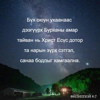 Филиппой 4:6-13 - Юунд ч санаа бүү зов. Харин аливаа зүйлд залбирлаараа болон гуйлтаараа талархалтайгаар хүсэлтээ Бурханд мэдүүл. Бүх оюун ухааныг давах Бурханы амар тайван нь та нарын сэтгэл санааг Христ Есүс дотор хамгаална. Эцэст нь, ах дүү нар аа, юу нь үнэн, юу нь хүндэтгэлтэй, юу нь зөв, юу нь ариун, юу нь сайхан, юу нь сайшаалтайг, мөн аливаа сайн үйл байвал, магтууштай ямар нэгэн юм байгаа бол эдгээрийг тунгаацгаа. Та нар надаас суралцсан, хүлээн авсан, сонссон, харснаа хэрэгжүүл. Амар тайвны Бурхан та нартай хамт байх болно.
Эцэст нь миний төлөө санаа тавих чинь сэргэсэнд би Эзэнд маш их баярлаж байна. Үнэндээ та нар санаа тавьж байсан боловч үзүүлэх боломж нь байсангүй. Би үүнийг дутагдсаны улмаас ярьж байгаа юм биш. Учир нь би байгаадаа сэтгэл хангалуун байж сурсан юм. Би тарчигхан байхыг ч мэднэ, элбэг дэлбэг байхыг ч мэднэ. Ямар ч, аливаа нөхцөл байдалд цатгалан болон өлсгөлөн байх, элбэг байх, дутагдахын аль алины нууцад би суралцсан. Намайг хүчирхэгжүүлэгч Түүгээр би бүгдийг хийж чадна.