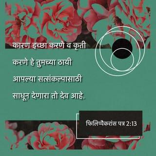 फिलिप्पैकरांस पत्र 2:12-16 - म्हणून माझ्या प्रिय जनहो, जे तुम्ही सर्वदा आज्ञापालन करत आला आहात, ते तुम्ही, मी जवळ असता केवळ नव्हे तर विशेषेकरून आता, म्हणजे मी जवळ नसताही, भीत व कापत आपले तारण साधून घ्या;
कारण इच्छा करणे व कृती करणे हे तुमच्या ठायी आपल्या सत्संकल्पासाठी साधून देणारा तो देव आहे.
जे काही तुम्ही कराल ते कुरकुर व वादविवाद न करता करा;
ह्यासाठी की, ह्या कुटिल व विपरीत पिढीत तुम्ही निर्दोष व निरुपद्रवी अशी देवाची निष्कलंक मुले असे व्हावे. त्या लोकांमध्ये तुम्ही जीवनाचे वचन पुढे करून दाखवताना ज्योतीसारखे जगात दिसता;
असे झाले तर माझे धावणे व्यर्थ झाले नाही व माझे श्रमही व्यर्थ झाले नाहीत असा अभिमान मला ख्रिस्ताच्या दिवशी बाळगण्यास कारण होईल.