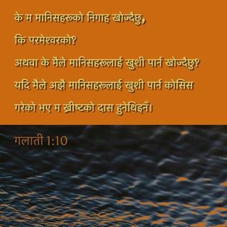 गलातीहरूलाई पावलको पत्र 1:10 - अनि के मलाई नै स्वीकार गरून् भनी मानिसहरूलाई मैले विश्वास गराउने चेष्टा गर्दैछु भन्ने तिमीहरू सम्झन्छौ? होइन! मैले परमेश्वरलाई मात्र खुशी पार्ने चेष्टा गर्दैछु। मैले मानिसहरूलाई खुशी पार्न चाहेको छु र? यदि अझै मानिसहरूलाई नै खुशी पार्ने चेष्टा गर्दै थिएँ भने म येशू ख्रीष्टको सेवक बन्ने थिइनँ।