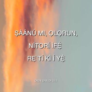 O. Daf 51:1-4 - ỌLỌRUN, ṣãnu fun mi, gẹgẹ bi iṣeun ifẹ rẹ: gẹgẹ bi ìrọnu ọ̀pọ ãnu rẹ, nù irekọja mi nù kuro.
Wẹ̀ mi li awẹmọ́ kuro ninu aiṣedede mi, ki o si wẹ̀ mi nù kuro ninu ẹ̀ṣẹ mi.
Nitori ti mo jẹwọ irekọja mi: nigbagbogbo li ẹ̀ṣẹ mi si mbẹ niwaju mi.
Iwọ, iwọ nikanṣoṣo ni mo ṣẹ̀ si, ti mo ṣe buburu yi niwaju rẹ: ki a le da ọ lare, nigbati iwọ ba nsọ̀rọ, ki ara rẹ ki o le mọ́, nigbati iwọ ba nṣe idajọ.