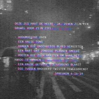 De Spreuken 6:16-19 - Deze zes dingen haat de HERE,
ja, zeven zijn Hem een hartgrondige gruwel:
hoogmoedige ogen, een valse tong,
handen die onschuldig bloed vergieten,
een hart dat heilloze plannen smeedt,
voeten die zich haasten om naar het kwade te snellen,
wie leugens uitblaast als een vals getuige
en wie twist stookt tussen broeders.