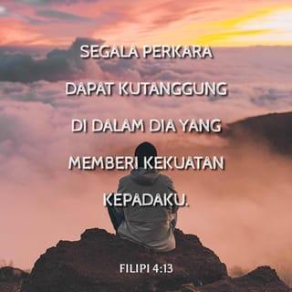 Filipi 4:12-13 - Aku tahu apa itu kekurangan dan aku tahu apa itu kelimpahan. Dalam segala hal dan dalam segala perkara tidak ada sesuatu yang merupakan rahasia bagiku; baik dalam hal kenyang, maupun dalam hal kelaparan, baik dalam hal kelimpahan maupun dalam hal kekurangan. Segala perkara dapat kutanggung di dalam Dia yang memberi kekuatan kepadaku.