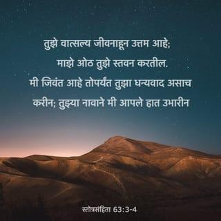 स्तोत्रसंहिता 63:3-8 - तुझे वात्सल्य जीवनाहून उत्तम आहे; माझे ओठ तुझे स्तवन करतील.
मी जिवंत आहे तोपर्यंत तुझा धन्यवाद असाच करीन; तुझ्या नावाने मी आपले हात उभारीन.
मज्जेने व मेदाने व्हावा तसा माझा जीव तृप्त होईल; आणि माझे मुख हर्षभरित होऊन तुझे स्तवन करील.
मी रात्री आपल्या अंथरुणावर पडून तुझे स्मरण करतो, व प्रहरोप्रहरी तुझे ध्यान करीत असतो.
कारण तू माझे साहाय्य होत आला आहेस, म्हणून तुझ्या पंखांच्या सावलीत मी आनंद करीन.
माझ्या जिवाने तुझी कास धरली आहे; तुझा उजवा हात मला सांभाळून धरतो