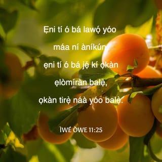 Owe 11:24-31 - Ẹnikan wà ti ntuka, sibẹ o mbi si i, ẹnikan si wà ti nhawọ jù bi o ti yẹ lọ, ṣugbọn kiki si aini ni.
Ọkàn iṣore li a o mu sànra; ẹniti o mbomirin ni, ontikararẹ̀ li a o si bomirin pẹlu.
Ẹniti o ba dawọ ọkà duro, on li enia o fibu: ṣugbọn ibukún yio wà li ori ẹniti o tà a.
Ẹniti o fi ara balẹ wá rere, a ri oju-rere: ṣugbọn ẹniti o nwá ibi kiri, o mbọ̀wá ba a.
Ẹniti o ba gbẹkẹle ọrọ̀ rẹ̀ yio ṣubu: ṣugbọn olododo yio ma gbà bi ẹka igi.
Ẹniti o ba yọ ile ara rẹ̀ li ẹnu yio jogun ofo: aṣiwere ni yio ma ṣe iranṣẹ fun ọlọgbọ́n aiya.
Eso ododo ni igi ìye; ẹniti o ba si yi ọkàn enia pada, ọlọgbọ́n ni.
Kiye si i a o san a fun olododo li aiye: melomelo li enia buburu ati ẹ̀lẹṣẹ.