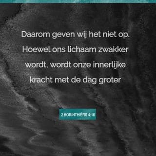 2 Korinthiërs 4:16-17 - Daarom geven wij het niet op. Hoewel ons lichaam zwakker wordt, wordt onze innerlijke kracht met de dag groter. Onze moeilijkheden en pijn zijn uiteindelijk niet zo groot en zullen ook niet zo lang duren. Maar het gevolg ervan is dat wij voor altijd in Gods heerlijke nabijheid zullen leven.
