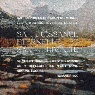 Romains 1:20 - Depuis que Dieu a créé le monde, il a montré clairement aux gens ce qu’il est. Nous ne pouvons pas voir Dieu. Mais les choses qu’il a faites nous montrent clairement ce qu’il est. Nous pouvons comprendre sa grande puissance qui dure toujours. Nous pouvons savoir qu’il est le vrai Dieu. Il n’y a donc aucune raison pour toute personne de dire : Nous ne connaissions pas Dieu.