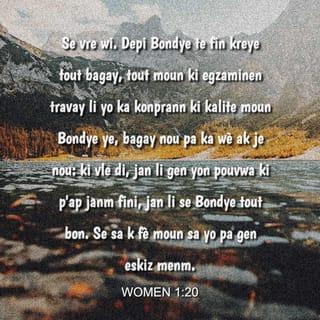 Women 1:19-20 - Bondye ap pini yo tou, paske tou sa yo fèt pou konnen sou Bondye, li parèt aklè devan je yo. Se Bondye menm ki fè sa vin konsa pou yo. Se vre wi. Depi Bondye te fin kreye tout bagay, tout moun ki egzaminen travay li yo ka konprann ki kalite moun Bondye ye, bagay nou pa ka wè ak je nou: ki vle di, jan li gen yon pouvwa ki p'ap janm fini, jan li se Bondye tout bon. Se sa k fè moun sa yo pa gen eskiz menm.