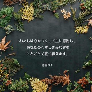 詩篇 9:1-20 - わたしは心をつくして主に感謝し、
あなたのくすしきみわざを
ことごとく宣べ伝えます。
いと高き者よ、あなたによって
わたしは喜びかつ楽しみ、
あなたの名をほめ歌います。
わたしの敵は退くとき、
つまずき倒れてあなたの前に滅びました。
あなたがわたしの正しい訴えを
助け守られたからです。
あなたはみくらに座して、
正しいさばきをされました。
あなたはもろもろの国民を責め、
悪しき者を滅ぼし、
永久に彼らの名を消し去られました。
敵は絶えはてて、とこしえに滅び、
あなたが滅ぼされたもろもろの町は
その記憶さえ消えうせました。
しかし主はとこしえに、み位に座し、
さばきのために、みくらを設けられました。
主は正義をもって世界をさばき、
公平をもってもろもろの民をさばかれます。
主はしえたげられる者のとりで、
なやみの時のとりでです。
み名を知る者はあなたに寄り頼みます。
主よ、あなたを尋ね求める者を
あなたは捨てられたことがないからです。
シオンに住まわれる主にむかってほめうたい、
そのみわざをもろもろの民のなかに宣べ伝えよ。
血を流す者にあだを報いられる主は彼らを心にとめ、
苦しむ者の叫びをお忘れにならないからです。
主よ、わたしをあわれんでください。
死の門からわたしを引きあげられる主よ、
あだする者のわたしを悩ますのを
みそなわしてください。
そうすれば、わたしはあなたのすべての誉を述べ、
シオンの娘の門で、
あなたの救を喜ぶことができましょう。
もろもろの国民は自分の作った穴に陥り、
隠し設けた網に自分の足を捕えられる。
主はみずからを知らせ、さばきを行われた。
悪しき者は自分の手で作ったわなに捕えられる。 〔ヒガヨン、セラ
悪しき者、また神を忘れるもろもろの国民は
陰府へ去って行く。
貧しい者は常に忘れられるのではない。
苦しむ者の望みはとこしえに滅びるのではない。
主よ、立ちあがってください。
人に勝利を得させず、もろもろの国民に、
み前でさばきを受けさせてください。
主よ、彼らに恐れを起させ、もろもろの国民に
自分がただ、人であることを知らせてください。 〔セラ
