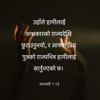 कलस्सी 1:13-27 - उहाँले हामीलाई अन्धकारको राज्यदेखि छुटाउनुभयो, र आफ्ना प्रिय पुत्रको राज्यभित्र हामीलाई सार्नुभएको छ। उहाँमा हाम्रो उद्धार, अर्थात् पापको क्षमा छ।
उहाँ अदृश्य परमेश्वरको प्रतिरूप, सारा सृष्टिका ज्येष्ठ हुनुहुन्छ, किनकि उहाँमा नै सबै थोक सृष्टि भएका थिए। स्वर्गमा र पृथ्वीमाथि भएका दृश्य र अदृश्य थोकहरू, चाहे सिंहासनहरू, चाहे प्रभुत्वहरू, चाहे प्रधानताहरू, चाहे अधिकारहरू, सबै थोक उहाँद्वारै र उहाँकै निम्ति सृजिएका हुन्। उहाँ नै सबै कुराभन्दा अगाडि हुनुहुन्छ, र उहाँमा नै सबै कुरा बाँधिएर रहेका छन्। उहाँ शरीर, अर्थात् मण्डलीका शिर हुनुहुन्छ, उहाँ नै सुरु हुनुहुन्छ, मरेकाहरूबाट जीवित हुनेहरूमा उहाँ ज्येष्ठ हुनुहुन्छ, ताकि प्रत्येक कुरामाथि उहाँ सर्वोच्च होऊन्। किनकि उहाँको आफ्नो सारा पूर्णता ख्रीष्टमा वास गरेकोमा परमेश्वर प्रसन्न हुनुभयो, र परमेश्वरले उहाँका क्रूसको रगतद्वारा शान्ति गराएर पृथ्वीको होस् वा स्वर्गको होस्, उहाँद्वारा नै सबै थोकलाई आफूसँग मिलापमा ल्याउनुभयो।
बितेका समयमा दुष्ट काम गरेर तिमीहरू बिराना भई आफ्नो मनमा विरोधी भएका थियौ। तर आफ्नो सामुन्ने तिमीहरूलाई पवित्र, निष्खोट र निर्दोष प्रस्तुत गर्न ख्रीष्टका मासुको शरीरमा उहाँको मृत्युद्वारा तिमीहरूलाई उहाँले अब मिलापमा ल्याउनुभएको छ— यदि तिमीहरू आफ्ना विश्वासमा अचल र स्थिर भइरह्यौ र तिमीहरूले सुनेका सुसमाचारको आशाबाट हटेनौ भने। यही नै त्यो सुसमाचार हो, जो स्वर्गमुनि हरेक प्राणीलाई प्रचार गरिएको छ, जसको म पावल, धर्म-सेवक भएँ।
अब तिमीहरूका खातिर मेरा दुःख-भोगमा म आनन्द मनाउँदछु, र ख्रीष्टका कष्टहरूको कमीलाई उहाँको शरीरको खातिर, अर्थात् उहाँको मण्डलीको खातिर म आफ्नो देहमा पूरा गर्दछु। तिमीहरूका खातिर मलाई दिइएको ईश्वरीय कार्यअनुसार परमेश्वरको वचन सम्पूर्ण रूपले प्रचार गर्न म धर्म-सेवक भएँ— युग-युग र पुस्तौँदेखि गुप्त रहेको यो रहस्य अब उहाँका सन्तहरूलाई प्रकट भएको छ। यस रहस्यको महिमामय सम्पत्ति अन्यजातिहरूमा कति महान् छ, त्यो कुरा आफ्ना सन्तहरूलाई प्रकट गर्न परमेश्वरले चुन्नुभयो। यो रहस्य ख्रीष्ट तिमीहरूमा हुनु हो, जो महिमाको आशा हो।