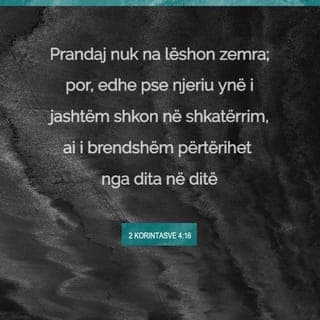 2 Korintasve 4:16-17 - Prandaj nuk ligështohemi. Megjithëse së jashtmi shkojmë drejt kalbjes, nga brenda përtërihemi dita-ditës. Ky pikëllim i lehtë që po kalojmë tani po na përgatit për një lavdi të pashoqe, të begatë e të amshuar.