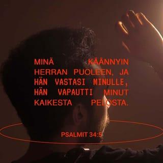 Psalmit 34:4-11 - Tulkaa, kiittäkää minun kanssani Herraa,
kunnioittakaamme yhdessä hänen nimeään!
Minä käännyin Herran puoleen,
ja hän vastasi minulle.
Hän vapautti minut kaikesta pelosta.
Ne, jotka katsovat häneen, säteilevät iloa,
heidän kasvonsa eivät punastu häpeästä.
Minä olin avuton ja huusin apua.
Herra kuuli minua
ja pelasti minut kaikesta hädästä.
Herran enkeli on asettunut vartioon.
Hän suojaa niitä, jotka palvelevat Herraa,
ja pelastaa heidät.
Katsokaa, nähkää omin silmin!
Maistakaa, katsokaa Herran hyvyyttä!
Onnellinen se, joka turvaa häneen.
Pelätkää Herraa, te hänen pyhänsä!
Mitään ei puutu niiltä, jotka häntä pelkäävät.
Nuoret leijonatkin uupuvat ja näkevät nälkää,
mutta sillä, joka turvaa Herraan, on kaikkea kyllin.