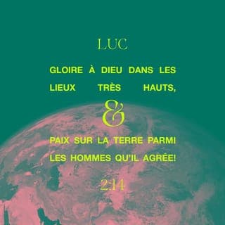 Luc 2:14 - «Que la gloire soit à Dieu dans le ciel le plus haut {dans le ciel qui est extrêmement haut}!
Et sur la terre, que la paix soit aux gens en qui il prend plaisir {que l'affaire froide/calme soit aux gens pour qui son coeur se réjouit}!»