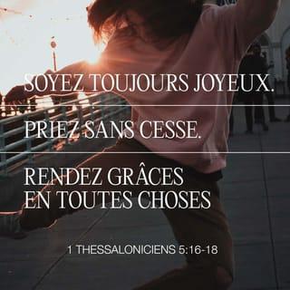 1 Thessaloniciens 5:17-24 - priez sans cesse, remerciez Dieu en toute occasion. C’est ce qu’il attend de vous qui êtes unis au Christ Jésus.
N’empêchez pas l’Esprit Saint d’agir, ne méprisez pas les paroles des prophètes. Examinez tout avec soin et retenez ce qui est bon. Évitez le mal sous toutes ses formes.
Que le Dieu de la paix lui-même vous fasse vivre totalement pour lui. Qu’il garde toute votre personne, votre esprit, votre âme et votre corps. Alors on ne pourra rien vous reprocher quand notre Seigneur Jésus-Christ viendra. Celui qui vous a appelés est fidèle : il agira pour cela.