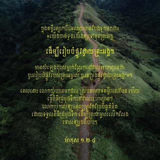 ម៉ាកុស 1:1-9 - ដំណឹងល្អ*អំពីព្រះយេស៊ូគ្រិស្ត* ជាព្រះបុត្រារបស់ព្រះជាម្ចាស់ ចាប់ផ្ដើមដូចតទៅ: ក្នុងគម្ពីរព្យាការីអេសាយមានចែងទុកមកថា៖
«យើងចាត់ទូតយើងឲ្យទៅមុនព្រះអង្គ
ដើម្បីរៀបចំផ្លូវថ្វាយព្រះអង្គ។
មានសំឡេងបុរសម្នាក់ស្រែកនៅវាលរហោស្ថាន
ថា “ចូររៀបចំផ្លូវរបស់ព្រះអម្ចាស់
ចូរតម្រង់ផ្លូវថ្វាយព្រះអង្គ”» ។
ពេលនោះ លោកយ៉ូហានមកដល់ ស្របតាមបទគម្ពីរនេះមែន ហើយធ្វើពិធីជ្រមុជទឹក*នៅវាលរហោស្ថាន។ លោកប្រកាសឲ្យមនុស្សម្នាកែប្រែចិត្តគំនិតដោយទទួលពិធីជ្រមុជទឹក ដើម្បីព្រះជាម្ចាស់លើកលែងទោសឲ្យរួចពីបាប។ អ្នកស្រុកយូដាទាំងអស់ និងអ្នកក្រុងយេរូសាឡឹមទាំងមូលនាំគ្នាចេញទៅរកលោក។ គេទទួលសារភាពអំពើបាបរបស់ខ្លួន ហើយលោកក៏ធ្វើពិធីជ្រមុជទឹកឲ្យគេក្នុងទន្លេយ័រដាន់។ លោកយ៉ូហានស្លៀកសម្លៀកបំពាក់ធ្វើពីរោមអូដ្ឋ ពាក់ខ្សែក្រវាត់ធ្វើពីស្បែក ហើយបរិភោគកណ្ដូប និងទឹកឃ្មុំ។ លោកប្រកាសប្រាប់បណ្ដាជនថា៖ «លោកដែលមានកម្លាំងខ្លាំងជាងខ្ញុំ នឹងមកតាមក្រោយខ្ញុំ។ ខ្ញុំមានឋានៈទាបណាស់ សូម្បីតែឱនស្រាយខ្សែស្បែកជើងជូនលោក ក៏មិនសមនឹងឋានៈដ៏ខ្ពង់ខ្ពស់របស់លោកផង។ ខ្ញុំបានធ្វើពិធីជ្រមុជឲ្យអ្នករាល់គ្នាក្នុងទឹក រីឯលោកវិញ លោកនឹងធ្វើពិធីជ្រមុជឲ្យអ្នករាល់គ្នាក្នុងព្រះវិញ្ញាណដ៏វិសុទ្ធ*»។
នៅគ្រានោះ ព្រះយេស៊ូយាងមកពីភូមិណាសារ៉ែត ក្នុងស្រុកកាលីឡេ។ ព្រះអង្គបានទទួលពិធីជ្រមុជទឹក*ពីលោកយ៉ូហាន ក្នុងទន្លេយ័រដាន់។