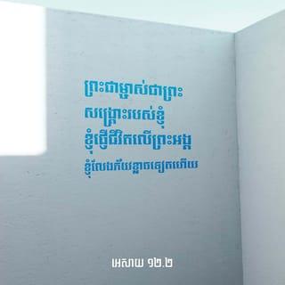 អេសាយ 12:2-6 - ព្រះជាម្ចាស់ជាព្រះសង្គ្រោះរបស់ខ្ញុំ
ខ្ញុំផ្ញើជីវិតលើព្រះអង្គ
ខ្ញុំលែងភ័យខ្លាចទៀតហើយ
ដ្បិតព្រះអម្ចាស់ជាកម្លាំងរបស់ខ្ញុំ
ខ្ញុំនឹងច្រៀងថ្វាយព្រះអង្គ
ព្រោះព្រះអង្គបានសង្គ្រោះខ្ញុំ»។
ព្រះជាម្ចាស់ជាព្រះសង្គ្រោះរបស់អ្នករាល់គ្នា
ចូរទៅដងទឹកពីប្រភពនៃការសង្គ្រោះនេះ
ដោយអំណរសប្បាយដ៏លើសលុប។
នៅគ្រានោះ អ្នករាល់គ្នានឹងពោលឡើងថា:
ចូរអរព្រះគុណព្រះអម្ចាស់
ចូរប្រកាសព្រះនាមរបស់ព្រះអង្គ
ចូរថ្លែងពីស្នាព្រះហស្ដដ៏អស្ចារ្យរបស់ព្រះអង្គ
ប្រាប់ប្រជាជនទាំងឡាយ។
ចូររំឭកឲ្យគ្រប់ៗគ្នាដឹងថា
ព្រះនាមរបស់ព្រះអង្គឧត្ដុង្គឧត្ដមណាស់។
ចូរស្មូត្រទំនុកតម្កើង ថ្វាយព្រះអម្ចាស់
ដ្បិតព្រះអង្គបានធ្វើការផ្សេងៗដ៏អស្ចារ្យបំផុត
ចូរប្រកាសពីការអស្ចារ្យទាំងនេះ
ឲ្យមនុស្សនៅលើផែនដីទាំងមូលដឹងផង!
អ្នកក្រុងស៊ីយ៉ូនអើយ
ចូរនាំគ្នាបន្លឺសំឡេងជយឃោសដោយអំណរ!
ដ្បិតព្រះដ៏វិសុទ្ធរបស់ជនជាតិអ៊ីស្រាអែល
ដែលគង់នៅកណ្ដាលចំណោមអ្នករាល់គ្នា
ទ្រង់ឧត្ដុង្គឧត្ដម!