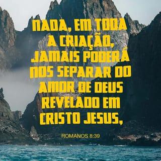 Romanos 8:38-39 - Porque eu estou bem certo que nada pode nos separar do amor de Deus: nem a morte, nem a vida; nem anjos, nem forças espirituais; nem qualquer coisa do presente, nem do futuro; nem qualquer coisa que está acima de nós ou abaixo de nós; nem poderes nem qualquer criatura poderá nos separar do amor que Deus tem por nós em Cristo Jesus, nosso Senhor.