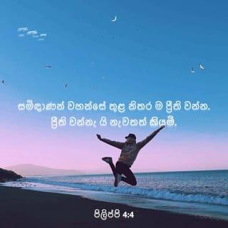 පිලිප්පි 4:4-9 - ස්වාමින්වහන්සේ තුළ නිතර ප්රීති වන්න. මම නැවත එය ම කියමි: ප්රීති වන්න! ඔබගේ ගුණ යහපත්කම හැම දෙනාට ම පෙනේවා! ස්වාමින්වහන්සේ ළං ව සිටින සේක; කිසි දෙයක් ගැන කනස්සලු නො වී, හැම දෙයකදී ම යාච්ඤාවෙන් හා කන්නලව්වෙන් යුතු ව, ස්තුති කරමින්, ඔබේ ඉල්ලීම් දෙවියන්වහන්සේ වෙත පිළිගන්වන්න. එවිට, සියලු අවබෝධ ඉක්මවා යන දෙවියන්වහන්සේගේ සාමය, ක්රිස්තුස් යේසුස්වහන්සේ තුළ ඔබගේ හදවත් ද ඔබගේ මනස ද ආරක්ෂා කරනු ඇත.
අවසන් වශයෙන් සහෝදරයිනි, සත්ය දේ කවරේ ද උදාර දේ කවරේ ද නිවැරදි දේ කවරේ ද පවිත්ර දේ කවරේ ද මනහර දේ කවරේ ද අගේ කළ යුතු දේ කවරේ ද එය විශිෂ්ට නම්, ප්රශංසනීය නම් ඒ දෑ ගැන සිත් යොමන්න. ඔබ කවරක් මගෙන් උගත්තේ ද කවරක් මගෙන් ලැබුවේ ද ඇසුවේ ද කවරක් මා තුළ දුටුවේ ද ඒවා ක්රියාවට නගන්න. එවිට සාමයේ දෙවියන්වහන්සේ ඔබ සමඟ වන සේක.