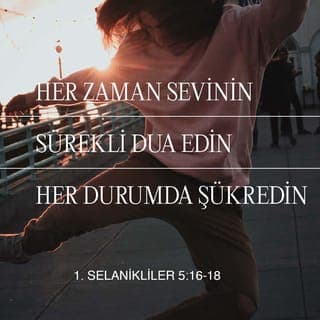 1. SELANİKLİLER 5:16-25 - Her zaman sevinin. Sürekli dua edin. Her durumda şükredin. Çünkü Tanrı'nın Mesih İsa'da sizin için istediği budur. Ruh'u söndürmeyin. Peygamberlik sözlerini küçümsemeyin. Her şeyi sınayın, iyi olana sımsıkı tutunun. Her çeşit kötülükten kaçının.
Esenlik kaynağı olan Tanrı'nın kendisi sizi tümüyle kutsal kılsın. Ruhunuz, canınız ve bedeniniz Rabbimiz İsa Mesih'in gelişinde eksiksiz ve kusursuz olmak üzere korunsun. Sizi çağıran Tanrı güvenilirdir; bunu yapacaktır.
Kardeşler, bizim için dua edin.