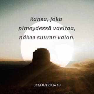 Jesajan kirja 9:1-7 - Kansa, joka pimeydessä vaeltaa,
näkee suuren valon.
Niille, jotka asuvat kuoleman varjon maassa,
loistaa kirkkaus.
Sinä teet runsaaksi riemun,
annat suuren ilon.
He iloitsevat sinun edessäsi
niin kuin elonkorjuun aikana iloitaan,
niin kuin saaliinjaossa riemuitaan.
Ikeen, joka painaa heidän hartioitaan,
valjaat, jotka painavat olkapäitä,
ja heidän käskijänsä sauvan
sinä murskaat,
niin kuin murskasit Midianin vallan.
Ja kaikki taistelukenttiä tallanneet saappaat,
kaikki veren tahrimat vaatteet
poltetaan,
ne joutuvat tulen ruoaksi.
Sillä lapsi on syntynyt meille,
poika on annettu meille.
Hän kantaa valtaa harteillaan,
hänen nimensä on
Ihmeellinen Neuvontuoja, Väkevä Jumala,
Iankaikkinen Isä, Rauhan Ruhtinas.
Suuri on hänen valtansa,
ja rauha on loputon
Daavidin valtaistuimella
ja hänen valtakunnassaan.
Oikeus ja vanhurskaus
on sen perustus ja tuki
nyt ja aina.
Tämän saa aikaan
Herran Sebaotin pyhä kiivaus.
Herra lähetti sanan Jaakobille,
tuomion sanan Israelille.