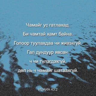 Исаиа 43:1-5 - Харин Иаков аа, чамайг Бүтээгч ЭЗЭН,
Израиль аа, чамайг бий болгогч ЭЗЭН
Одоо ингэж айлдаж байна.
“Би чамайг аварсан учир
Бүү айгтун.
Би чамайг нэрээр чинь дуудсан.
Чи Минийх.
Чамайг ус гатлахад
Би чамтай хамт байна.
Голоор туулахдаа чи живэхгүй.
Гал дундуур явсан ч чи түлэгдэхгүй,
Дөл нь ч чамайг шатаахгүй.
Учир нь Би чиний Бурхан ЭЗЭН,
Израилийн Ариун Нэгэн, чиний Аврагч мөн.
Би Египетийг чиний төлөөсөнд,
Куш ба Себаг чиний оронд өгөв.
Чи Миний нүдэнд үнэтэй, хүндтэй,
Би чамд хайртай.
Тиймээс Би чиний оронд хүмүүсийг,
Амийн чинь оронд үндэстнүүдийг өгнө.
Би чамтай хамт байгаа тул
Бүү айгтун.
Би үр удмыг чинь дорно зүгээс авчран
Чамайг өрнө зүгээс цуглуулна.