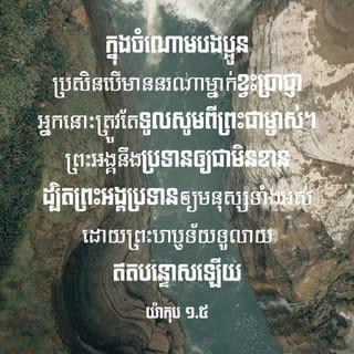 យ៉ាកុប 1:5-9 - ក្នុងចំណោមបងប្អូន ប្រសិនបើមាននរណាម្នាក់ខ្វះប្រាជ្ញា អ្នកនោះត្រូវតែទូលសូមពីព្រះជាម្ចាស់។ ព្រះអង្គនឹងប្រទានឲ្យជាមិនខាន ដ្បិតព្រះអង្គប្រទានឲ្យមនុស្សទាំងអស់ដោយព្រះហឫទ័យទូលាយ ឥតបន្ទោសឡើយ ក៏ប៉ុន្តែ អ្នកនោះត្រូវទូលសូមដោយចិត្តជឿ ឥតសង្ស័យអ្វីសោះ ដ្បិតអ្នកដែលមានចិត្តសង្ស័យ ប្រៀបបាននឹងរលកសមុទ្រត្រូវបក់បោកចុះឡើងទៅតាមខ្យល់។ មនុស្សប្រភេទនេះ មិនត្រូវនឹកស្មានថានឹងបានទទួលអ្វីពីព្រះអម្ចាស់ឡើយ ព្រោះគេជាមនុស្សមានចិត្តពីរ មិនដែលនឹងនក្នុងកិច្ចការទាំងប៉ុន្មានដែលខ្លួនប្រព្រឹត្តទេ។
សូមឲ្យបងប្អូនដែលក្រីក្របានខ្ពស់មុខឡើង ដោយព្រះជាម្ចាស់លើកតម្កើងគេហើយ។