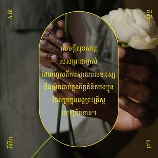 ភីលីព 4:6-13 - សូមកុំខ្វល់ខ្វាយនឹងអ្វីឡើយ ផ្ទុយទៅវិញ ក្នុងគ្រប់កាលៈទេសៈទាំងអស់ ត្រូវទូលព្រះជាម្ចាស់ឲ្យជ្រាបពីសំណូមពររបស់បងប្អូន ដោយអធិស្ឋាន* និងទូលអង្វរ ទាំងអរព្រះគុណព្រះអង្គផង។ ធ្វើដូច្នេះ សេចក្ដីសុខសាន្តរបស់ព្រះជាម្ចាស់ដែលហួសពីការស្មានរបស់មនុស្ស នឹងស្ថិតជាប់ក្នុងចិត្តគំនិតបងប្អូន ដែលរួមក្នុងអង្គព្រះគ្រិស្តយេស៊ូមិនខាន។
ជាទីបញ្ចប់ បងប្អូនអើយ សូមបងប្អូនគិតតែអំពីអ្វីៗដែលពិត ថ្លៃថ្នូរ សុចរិត បរិសុទ្ធ គួរឲ្យស្រឡាញ់ គួរឲ្យគោរព និងគំនិតណាដែលល្អឥតខ្ចោះ គួរឲ្យកោតសរសើរ។ សេចក្ដីដែលបងប្អូនបានរៀន បានទទួល និងបានឮពីខ្ញុំ ហើយការអ្វីដែលបងប្អូនបានឃើញខ្ញុំធ្វើនោះ ចូរបងប្អូនប្រព្រឹត្តតាមទៅ។ ធ្វើដូច្នេះ ព្រះជាម្ចាស់ជាប្រភពនៃសេចក្ដីសុខសាន្តនឹងគង់ជាមួយបងប្អូនមិនខាន។
ខ្ញុំមានអំណរក្នុងព្រះអម្ចាស់យ៉ាងខ្លាំង ដោយដឹងថា បងប្អូនបាននឹកគិតដល់ខ្ញុំជាថ្មីឡើងវិញ។ កាលពីមុន បងប្អូនក៏បាននឹកគិតដល់ខ្ញុំដែរ តែបងប្អូនគ្មានឱកាសនឹងសម្តែងទឹកចិត្តរបស់បងប្អូនចំពោះខ្ញុំ។ ខ្ញុំនិយាយដូច្នេះ មិនមែនមកពីខ្ញុំខ្វះខាតទេ ដ្បិតខ្ញុំបានរៀនឲ្យចេះស្កប់ចិត្ត ក្នុងគ្រប់កាលៈទេសៈ។ ទោះបីទ័លក្រក្ដី មានបរិបូណ៌ក្ដី ក៏ខ្ញុំចេះរស់ដែរ។ ខ្ញុំបានអប់រំចិត្តក្នុងគ្រប់កាលៈទេសៈ និងគ្រប់ទីកន្លែង គឺថា ទោះបីបរិភោគឆ្អែតក្ដី អត់ឃ្លានក្ដី មានបរិបូណ៌ក្ដី ឬខ្វះខាតក្ដី ខ្ញុំស្កប់ចិត្តជានិច្ច។ ខ្ញុំអាចទ្រាំបានទាំងអស់ ដោយរួមជាមួយព្រះអង្គដែលប្រទានកម្លាំងឲ្យខ្ញុំ។